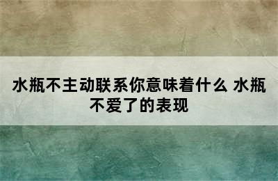 水瓶不主动联系你意味着什么 水瓶不爱了的表现